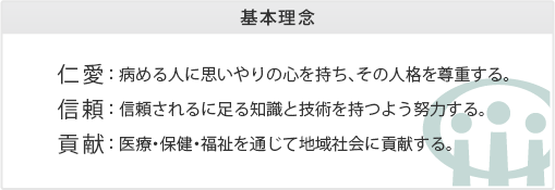 仁愛： 病める人に思いやりの心を持ち、その人格を尊重する。信頼： 信頼されるに足る知識と技術を持つよう努力する。貢献： 医療・保健・福祉を通じて地域社会に貢献する。